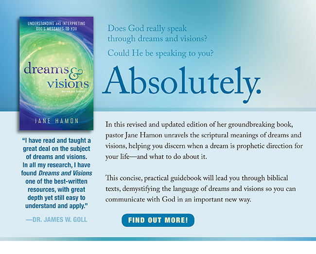 Does God really speak through dreams and visions? Could He be speaking to you?
Absolutely.

In this revised and updated edition of her groundbreaking book, pastor Jane Hamon unravels the scriptural meanings of dreams and visions, helping you discern when a dream is prophetic direction for your lifeand what to do about it.

This concise, practical guidebook will lead you through biblical texts, demystifying the language of dreams and visions so you can communicate with God in an important new way.

I have read and taught a great deal on the subject of dreams and visions. In all my research, I have found Dreams and Visions one of the best-written resources, with great depth yet still easy to understand and apply.DR. JAMES W. GOLL
Find out more!